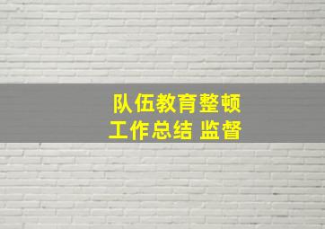 队伍教育整顿工作总结 监督